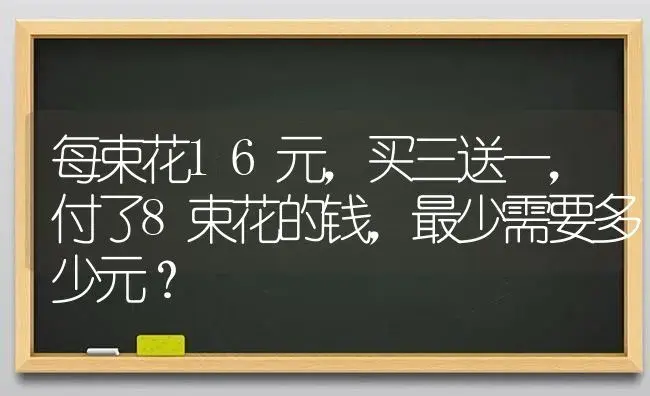 每束花16元，买三送一，付了8束花的钱，最少需要多少元？ | 绿植常识