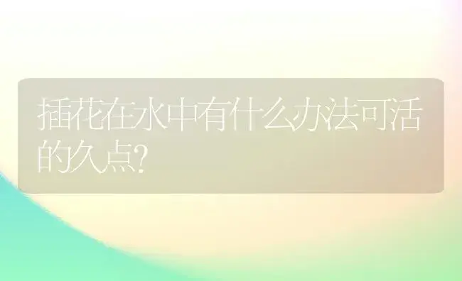 插花在水中有什么办法可活的久点？ | 绿植常识