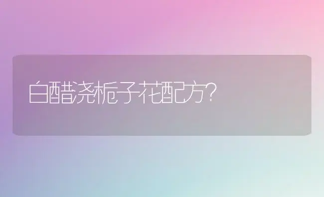 白醋浇栀子花配方？ | 绿植常识