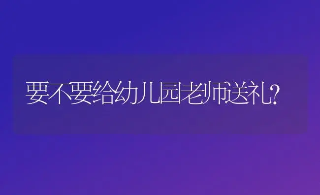 要不要给幼儿园老师送礼？ | 绿植常识