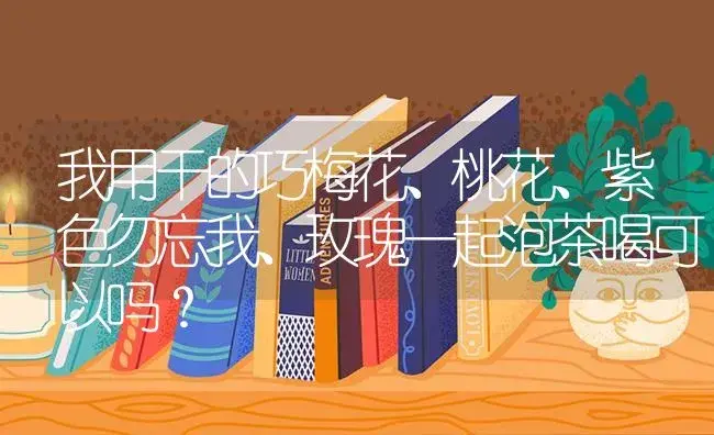 我用干的巧梅花、桃花、紫色勿忘我、玫瑰一起泡茶喝可以吗？ | 绿植常识