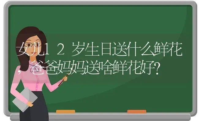 女儿12岁生日送什么鲜花，爸爸妈妈送啥鲜花好？ | 绿植常识