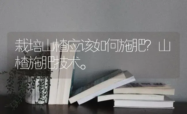 栽培山楂应该如何施肥？山楂施肥技术。 | 果木种植