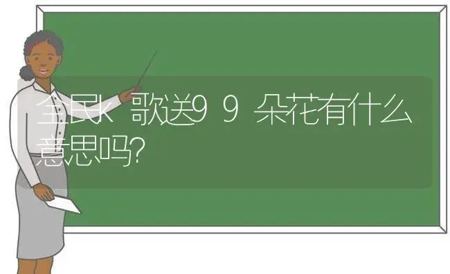 全民k歌送99朵花有什么意思吗？ | 绿植常识