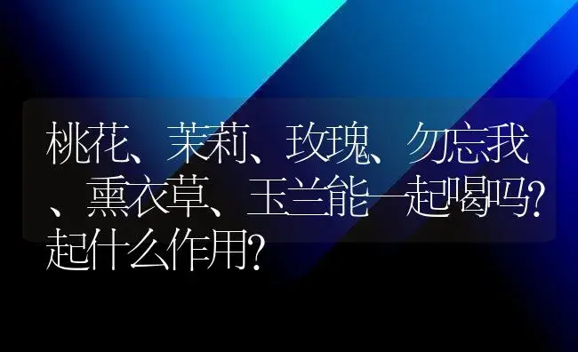 桃花、茉莉、玫瑰、勿忘我、熏衣草、玉兰能一起喝吗?起什么作用？ | 绿植常识