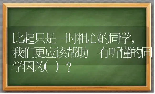 比起只是一时粗心的同学，我们更应该帮助沒有听懂的同学因为()？ | 绿植常识