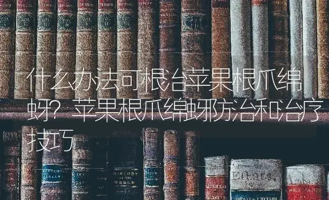 什么办法可根治苹果根爪绵蚜？苹果根爪绵蚜防治和治疗技巧 | 果木种植