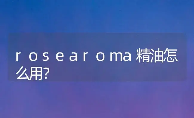 rosearoma精油怎么用？ | 绿植常识