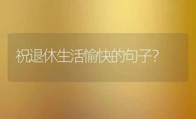 祝退休生活愉快的句子？ | 绿植常识