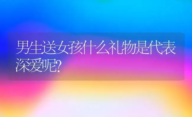 男生送女孩什么礼物是代表深爱呢？ | 绿植常识