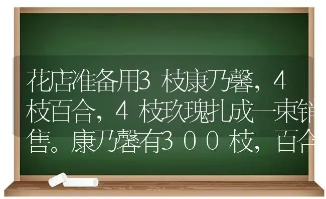 花店准备用3枝康乃馨，4枝百合，4枝玖瑰扎成一束销售。康乃馨有300枝，百合32O枝，玖瑰400枝？ | 绿植常识