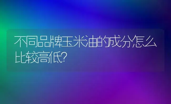 不同品牌玉米油的成分怎么比较高低？ | 多肉养殖