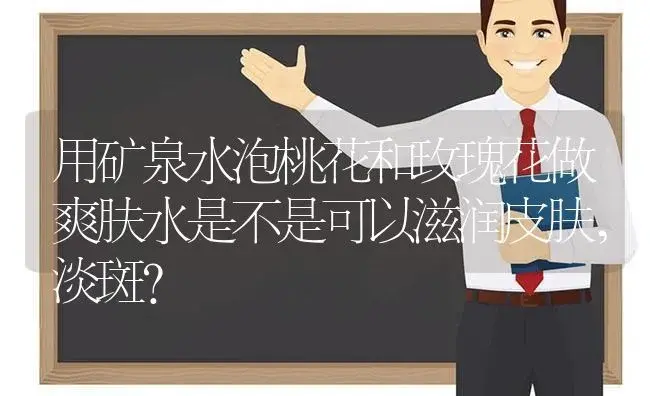 用矿泉水泡桃花和玫瑰花做爽肤水是不是可以滋润皮肤,淡斑？ | 绿植常识